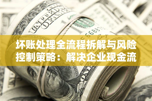武汉坏账处理全流程拆解与风险控制策略：解决企业现金流顽疾的实战指南