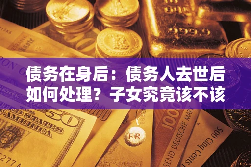武汉债务在身后：债务人去世后如何处理？子女究竟该不该还钱？