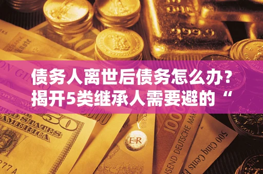 武汉债务人离世后债务怎么办？揭开5类继承人需要避的“坑”