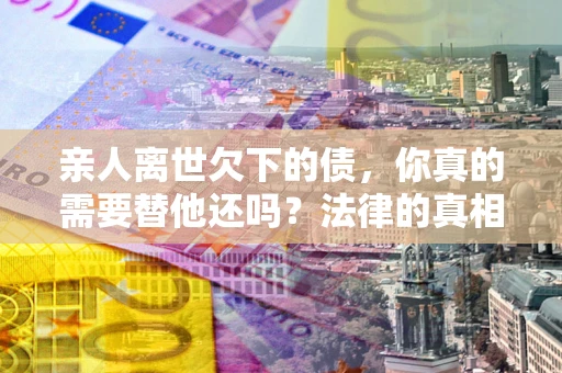 武汉亲人离世欠下的债，你真的需要替他还吗？法律的真相或许与你想的不一样